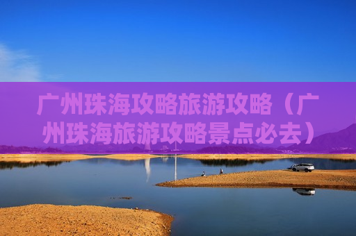 广州珠海攻略旅游攻略（广州珠海旅游攻略景点必去）