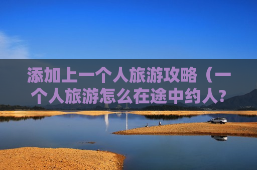 添加上一个人旅游攻略（一个人旅游怎么在途中约人?）