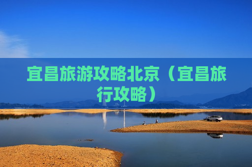 宜昌旅游攻略北京（宜昌旅行攻略）