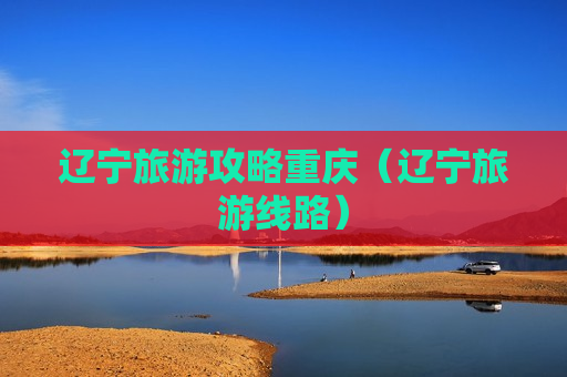 辽宁旅游攻略重庆（辽宁旅游线路）