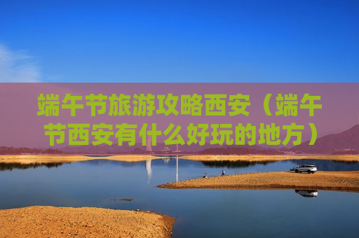 端午节旅游攻略西安（端午节西安有什么好玩的地方）