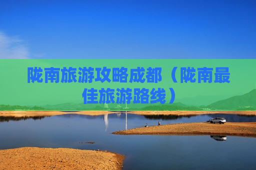 陇南旅游攻略成都（陇南最佳旅游路线）