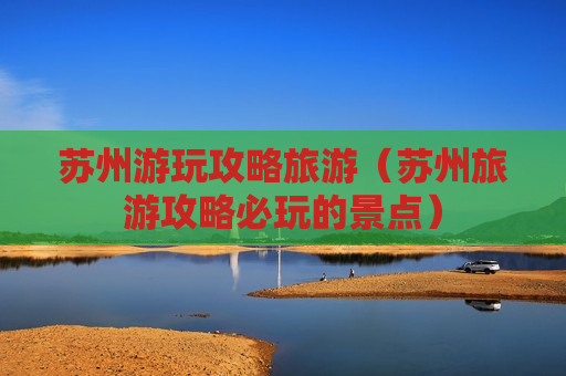 苏州游玩攻略旅游（苏州旅游攻略必玩的景点）