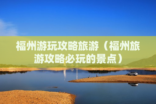 福州游玩攻略旅游（福州旅游攻略必玩的景点）