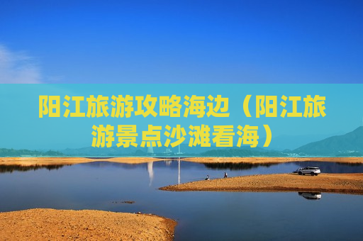 阳江旅游攻略海边（阳江旅游景点沙滩看海）