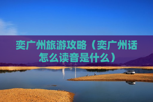 奕广州旅游攻略（奕广州话怎么读音是什么）