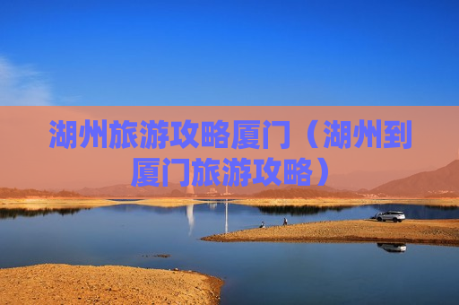 湖州旅游攻略厦门（湖州到厦门旅游攻略）