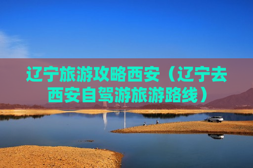 辽宁旅游攻略西安（辽宁去西安自驾游旅游路线）