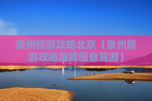 泉州旅游攻略北京（泉州旅游攻略路线图自驾游）