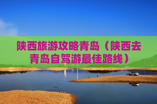 陕西旅游攻略青岛（陕西去青岛自驾游最佳路线）