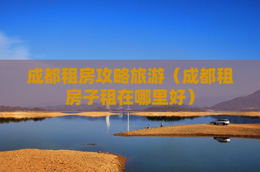 成都租房攻略旅游（成都租房子租在哪里好）