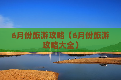 6月份旅游攻略（6月份旅游攻略大全）