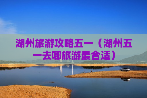 湖州旅游攻略五一（湖州五一去哪旅游最合适）