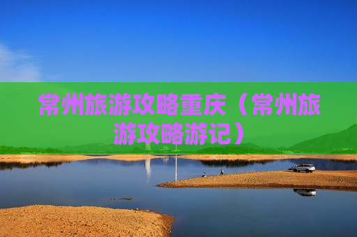 常州旅游攻略重庆（常州旅游攻略游记）