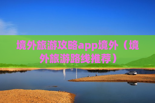 境外旅游攻略app境外（境外旅游路线推荐）