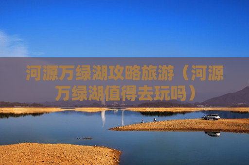 河源万绿湖攻略旅游（河源万绿湖值得去玩吗）