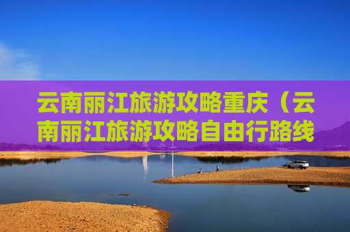 云南丽江旅游攻略重庆（云南丽江旅游攻略自由行路线）