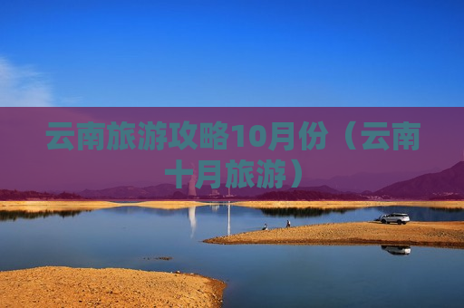 云南旅游攻略10月份（云南十月旅游）