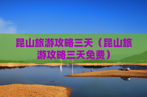 昆山旅游攻略三天（昆山旅游攻略三天免费）