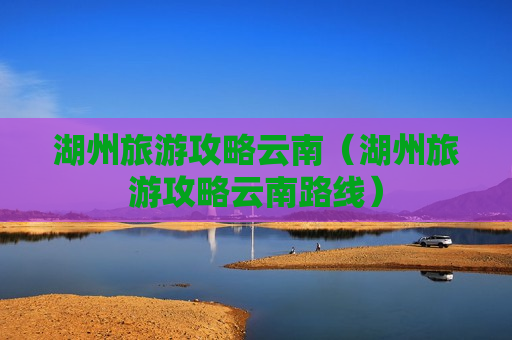 湖州旅游攻略云南（湖州旅游攻略云南路线）