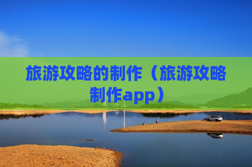 旅游攻略的制作（旅游攻略制作app）