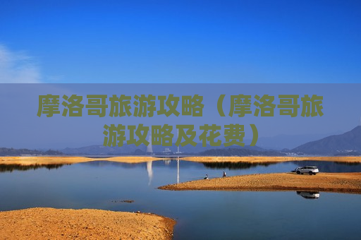 摩洛哥旅游攻略（摩洛哥旅游攻略及花费）