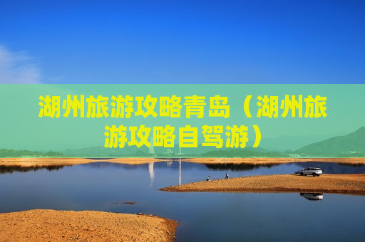 湖州旅游攻略青岛（湖州旅游攻略自驾游）