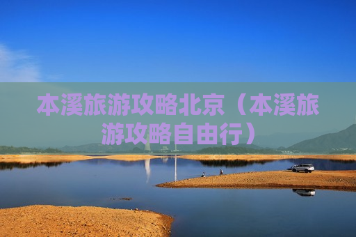 本溪旅游攻略北京（本溪旅游攻略自由行）