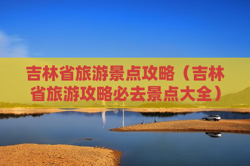 吉林省旅游景点攻略（吉林省旅游攻略必去景点大全）