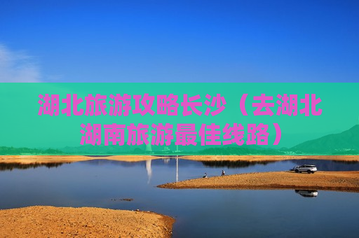 湖北旅游攻略长沙（去湖北湖南旅游最佳线路）