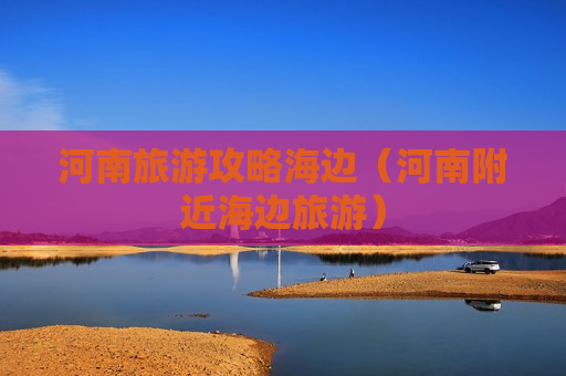 河南旅游攻略海边（河南附近海边旅游）