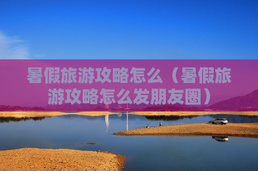 暑假旅游攻略怎么（暑假旅游攻略怎么发朋友圈）