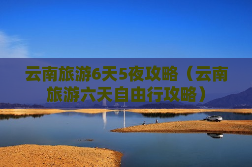 云南旅游6天5夜攻略（云南旅游六天自由行攻略）