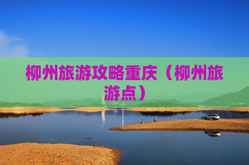 柳州旅游攻略重庆（柳州旅游点）