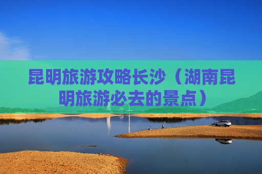 昆明旅游攻略长沙（湖南昆明旅游必去的景点）