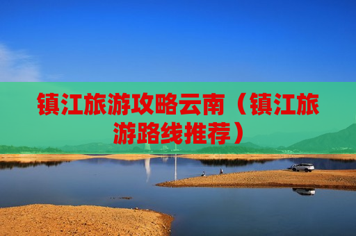 镇江旅游攻略云南（镇江旅游路线推荐）