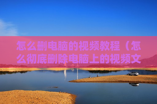 怎么删电脑的视频教程（怎么彻底删除电脑上的视频文件）