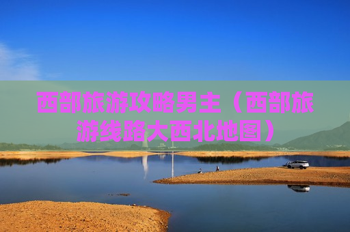 西部旅游攻略男主（西部旅游线路大西北地图）