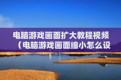 电脑游戏画面扩大教程视频（电脑游戏画面缩小怎么设置）