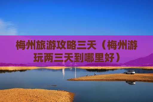 梅州旅游攻略三天（梅州游玩两三天到哪里好）