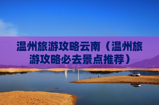 温州旅游攻略云南（温州旅游攻略必去景点推荐）