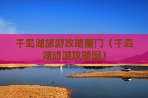 千岛湖旅游攻略厦门（千岛湖旅游攻略图）