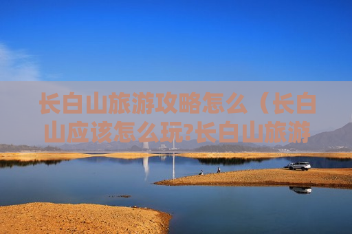 长白山旅游攻略怎么（长白山应该怎么玩?长白山旅游攻略）