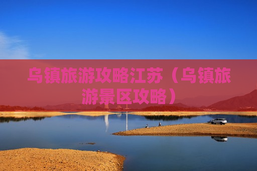 乌镇旅游攻略江苏（乌镇旅游景区攻略）