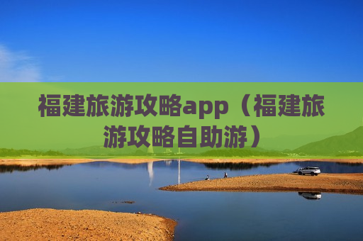 福建旅游攻略app（福建旅游攻略自助游）