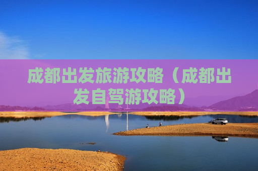 成都出发旅游攻略（成都出发自驾游攻略）