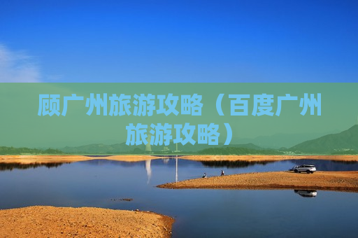 顾广州旅游攻略（百度广州旅游攻略）