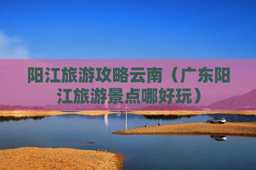 阳江旅游攻略云南（广东阳江旅游景点哪好玩）