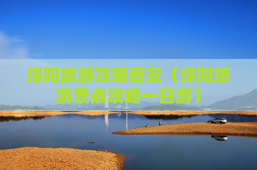 绵阳旅游攻略西安（绵阳旅游景点攻略一日游）