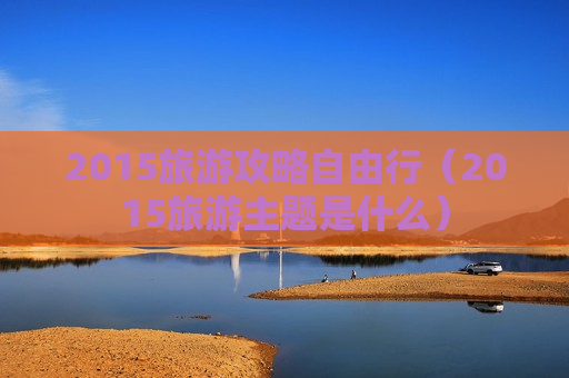 2015旅游攻略自由行（2015旅游主题是什么）